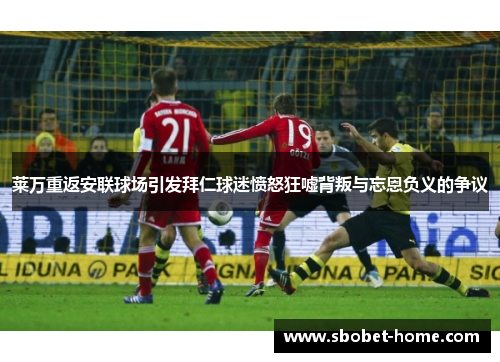 莱万重返安联球场引发拜仁球迷愤怒狂嘘背叛与忘恩负义的争议